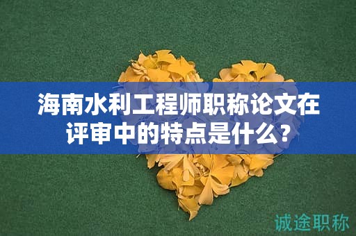 海南水利工程師職稱論文在評審中的特點是什么？