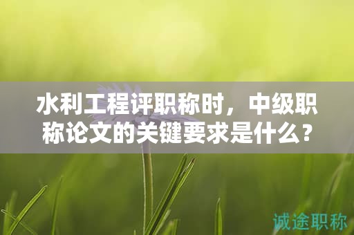 水利工程評(píng)職稱時(shí)，中級(jí)職稱論文的關(guān)鍵要求是什么？