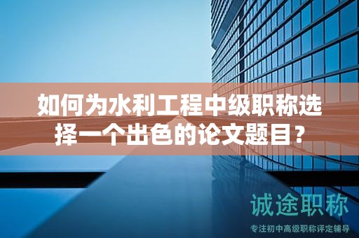 如何為水利工程中級(jí)職稱選擇一個(gè)出色的論文題目？