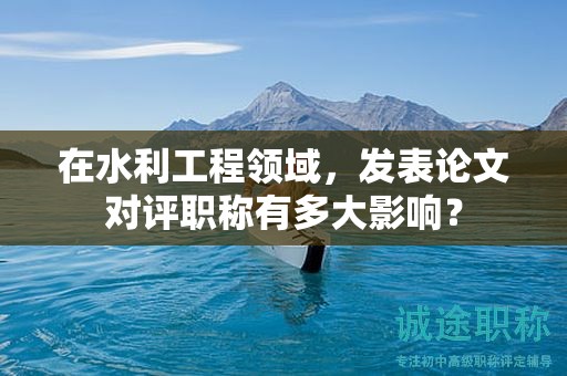 在水利工程領(lǐng)域，發(fā)表論文對評職稱有多大影響？