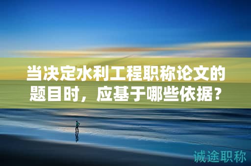當(dāng)決定水利工程職稱(chēng)論文的題目時(shí)，應(yīng)基于哪些依據(jù)？