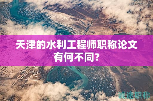 天津的水利工程師職稱論文有何不同？