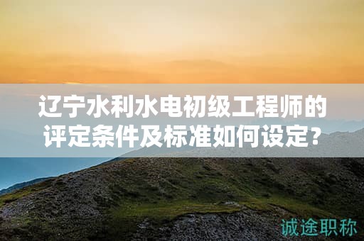 遼寧水利水電初級工程師的評定條件及標準如何設(shè)定？