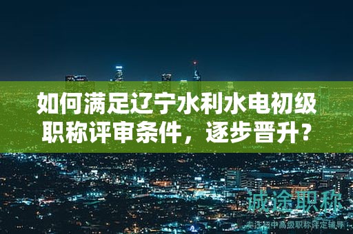 如何滿足遼寧水利水電初級職稱評審條件，逐步晉升？