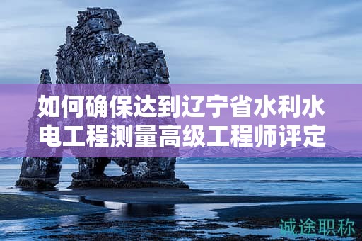 如何確保達到遼寧省水利水電工程測量高級工程師評定條件及標準？