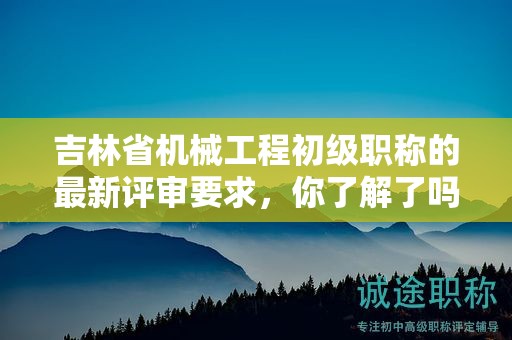 吉林省機(jī)械工程初級職稱的最新評審要求，你了解了嗎？