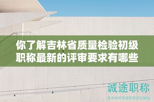 你了解吉林省質(zhì)量檢驗(yàn)初級(jí)職稱(chēng)最新的評(píng)審要求有哪些嗎？