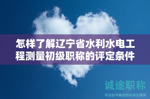 怎樣了解遼寧省水利水電工程測量初級職稱的評定條件及標準？