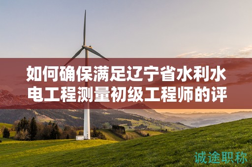 如何確保滿足遼寧省水利水電工程測(cè)量初級(jí)工程師的評(píng)審條件？