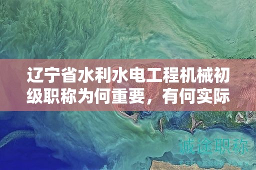遼寧省水利水電工程機(jī)械初級職稱為何重要，有何實際用途？