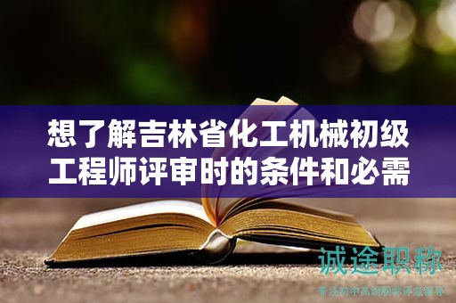 想了解吉林省化工機(jī)械初級(jí)工程師評(píng)審時(shí)的條件和必需材料嗎？