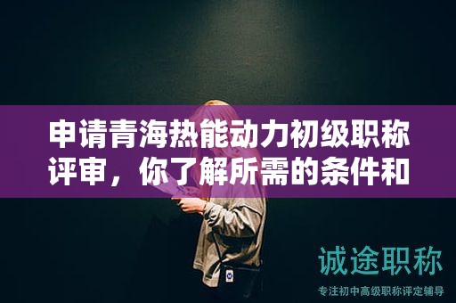 申請青海熱能動力初級職稱評審，你了解所需的條件和材料嗎？