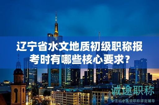 遼寧省水文地質(zhì)初級(jí)職稱(chēng)報(bào)考時(shí)有哪些核心要求？