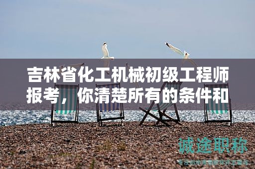吉林省化工機械初級工程師報考，你清楚所有的條件和要求嗎？