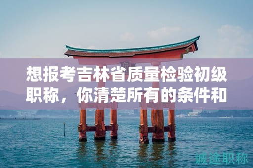想報考吉林省質(zhì)量檢驗初級職稱，你清楚所有的條件和要求嗎？
