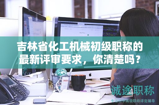 吉林省化工機械初級職稱的最新評審要求，你清楚嗎？