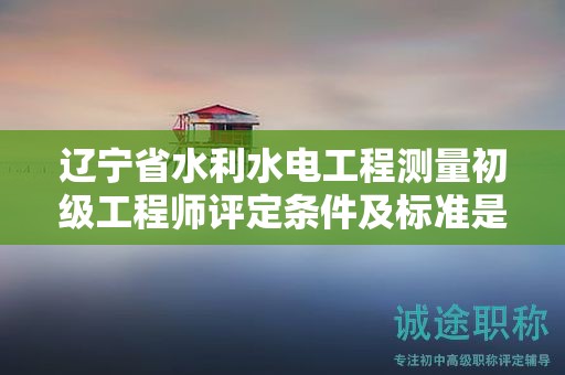 遼寧省水利水電工程測量初級工程師評定條件及標準是什么？