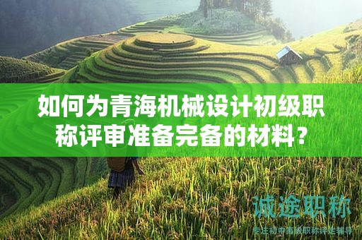 如何為青海機(jī)械設(shè)計初級職稱評審準(zhǔn)備完備的材料？