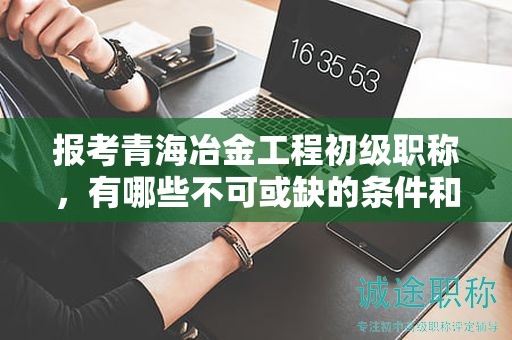 報(bào)考青海冶金工程初級(jí)職稱，有哪些不可或缺的條件和要求？