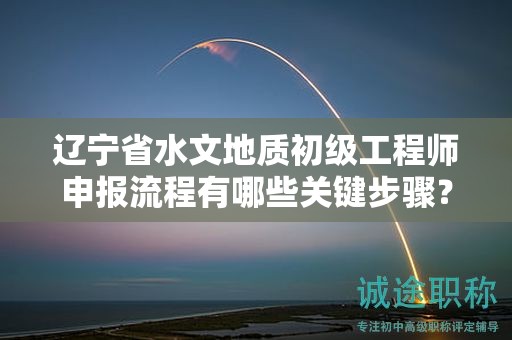遼寧省水文地質(zhì)初級工程師申報流程有哪些關(guān)鍵步驟？