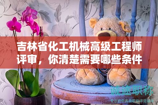 吉林省化工機械高級工程師評審，你清楚需要哪些條件和材料嗎？