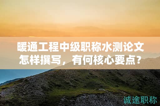 暖通工程中級(jí)職稱水測(cè)論文怎樣撰寫，有何核心要點(diǎn)？