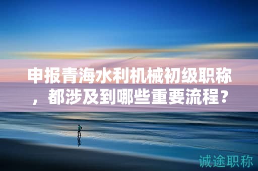 申報青海水利機械初級職稱，都涉及到哪些重要流程？