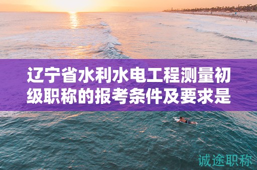 遼寧省水利水電工程測(cè)量初級(jí)職稱的報(bào)考條件及要求是什么？