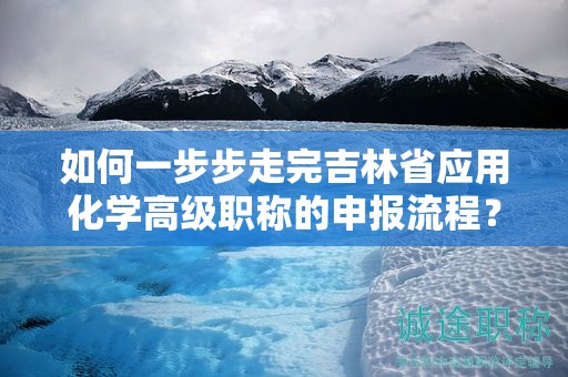 如何一步步走完吉林省應(yīng)用化學(xué)高級職稱的申報(bào)流程？