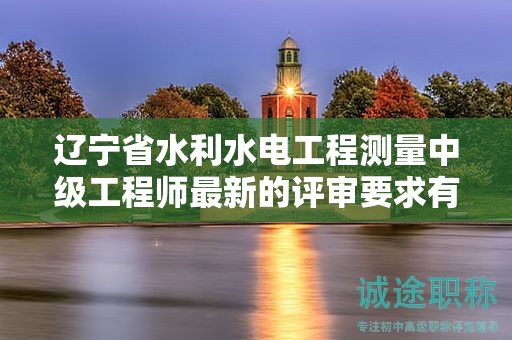 遼寧省水利水電工程測量中級工程師最新的評審要求有哪些更新？