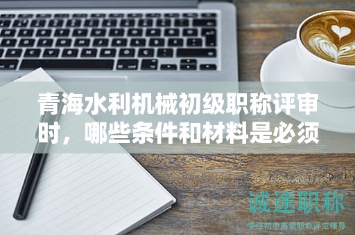 青海水利機(jī)械初級職稱評審時，哪些條件和材料是必須的？