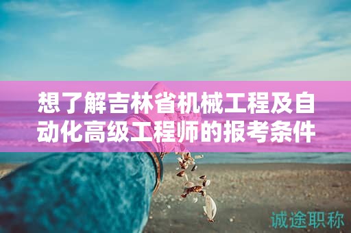 想了解吉林省機(jī)械工程及自動(dòng)化高級(jí)工程師的報(bào)考條件及要求嗎？