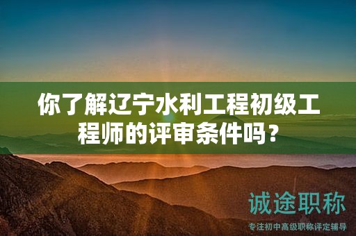 你了解遼寧水利工程初級工程師的評審條件嗎？