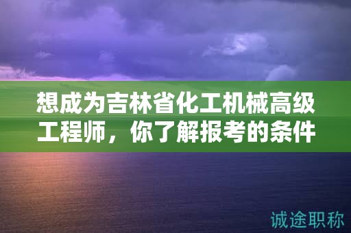 想成為吉林省化工機(jī)械高級(jí)工程師，你了解報(bào)考的條件和要求嗎？