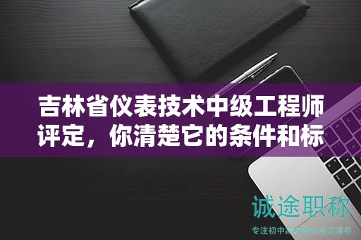 吉林省儀表技術中級工程師評定，你清楚它的條件和標準嗎？