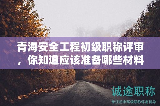 青海安全工程初級(jí)職稱評(píng)審，你知道應(yīng)該準(zhǔn)備哪些材料和條件嗎？