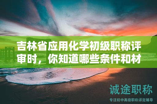 吉林省應用化學初級職稱評審時，你知道哪些條件和材料是必須的？