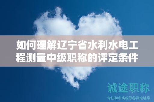 如何理解遼寧省水利水電工程測(cè)量中級(jí)職稱的評(píng)定條件及標(biāo)準(zhǔn)？