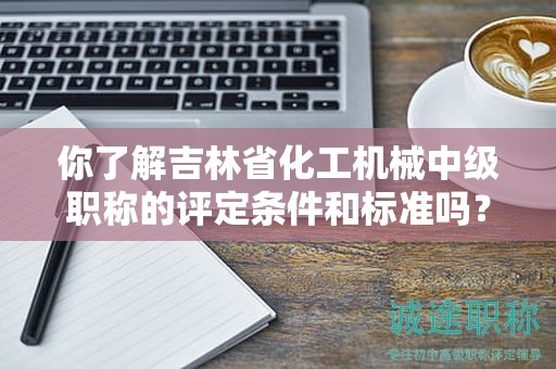 你了解吉林省化工機(jī)械中級(jí)職稱的評(píng)定條件和標(biāo)準(zhǔn)嗎？