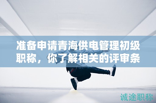 準(zhǔn)備申請青海供電管理初級職稱，你了解相關(guān)的評審條件和材料嗎？