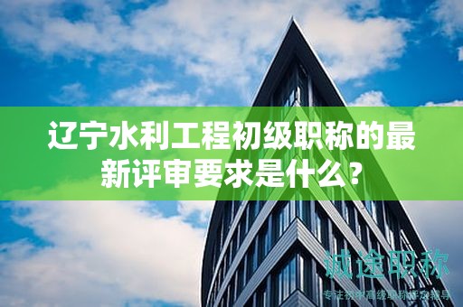 遼寧水利工程初級職稱的最新評審要求是什么？