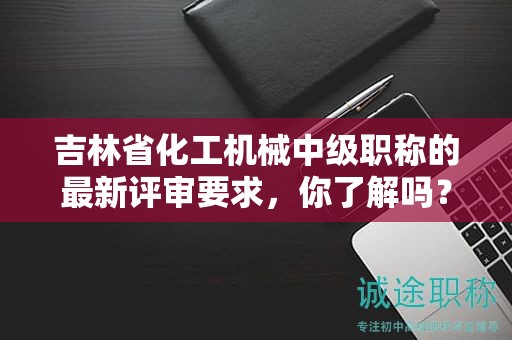 吉林省化工機(jī)械中級職稱的最新評審要求，你了解嗎？