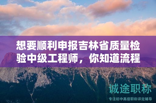 想要順利申報吉林省質(zhì)量檢驗中級工程師，你知道流程的關(guān)鍵步驟嗎？