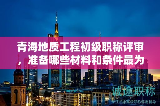 青海地質(zhì)工程初級職稱評審，準(zhǔn)備哪些材料和條件最為關(guān)鍵？