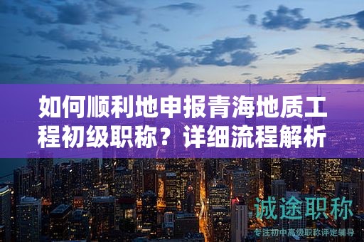 如何順利地申報青海地質(zhì)工程初級職稱？詳細流程解析