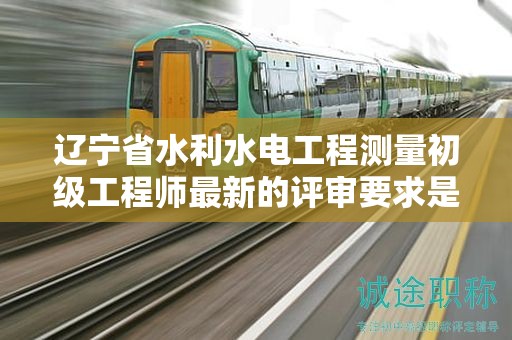 遼寧省水利水電工程測量初級工程師最新的評審要求是什么？