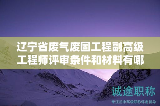 遼寧省廢氣廢固工程副高級(jí)工程師評(píng)審條件和材料有哪些，怎樣確保材料齊全？
