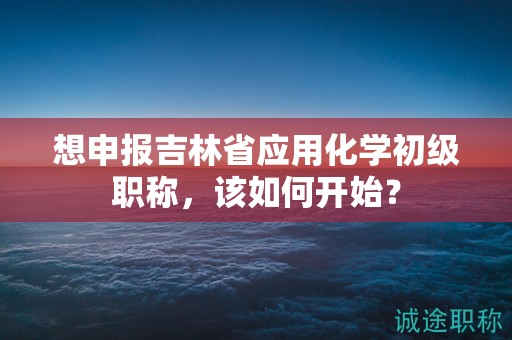 想申報(bào)吉林省應(yīng)用化學(xué)初級(jí)職稱(chēng)，該如何開(kāi)始？