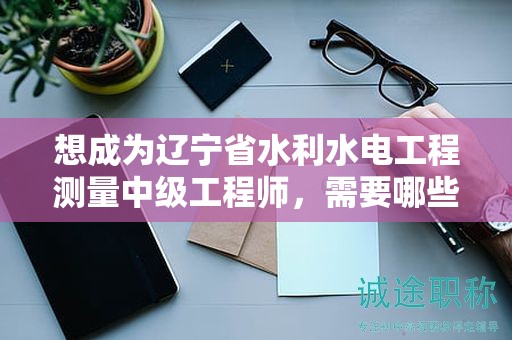 想成為遼寧省水利水電工程測量中級(jí)工程師，需要哪些報(bào)考條件及要求？