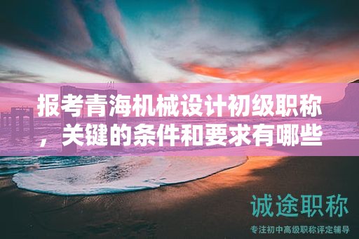 報(bào)考青海機(jī)械設(shè)計(jì)初級(jí)職稱，關(guān)鍵的條件和要求有哪些？